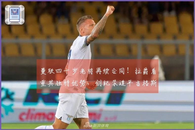 曼联四十岁老将再续合同！拉爵看重其独特优势，创纪录追平吉格斯范德萨