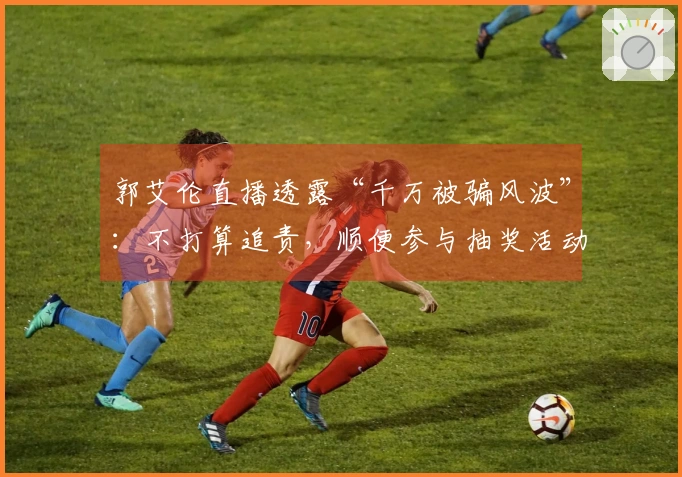 郭艾伦直播透露“千万被骗风波”：不打算追责，顺便参与抽奖活动