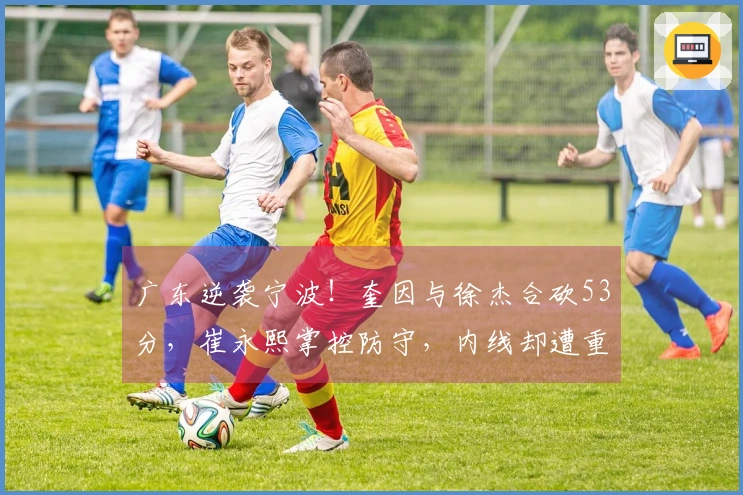 广东逆袭宁波！奎因与徐杰合砍53分，崔永熙掌控防守，内线却遭重创