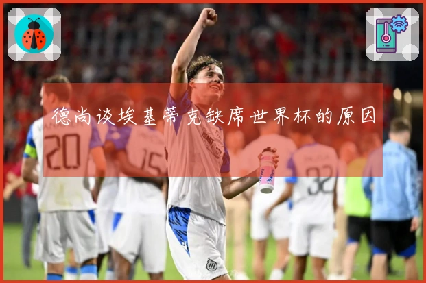 德尚谈埃基蒂克缺席世界杯的原因