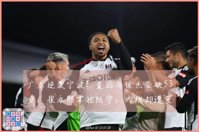 广东逆袭宁波！奎因与徐杰合砍53分，崔永熙掌控防守，内线却遭重创