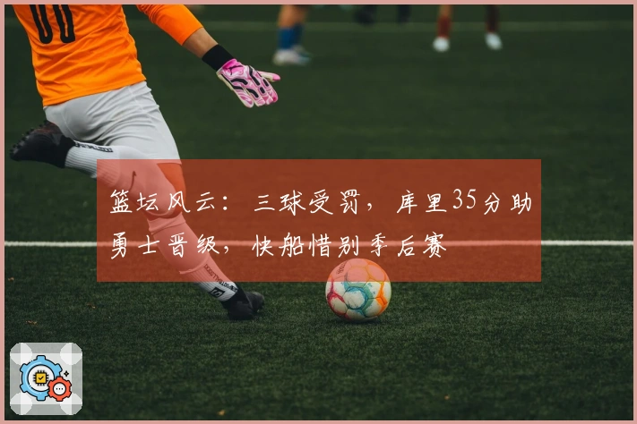 篮坛风云：三球受罚，库里35分助勇士晋级，快船惜别季后赛