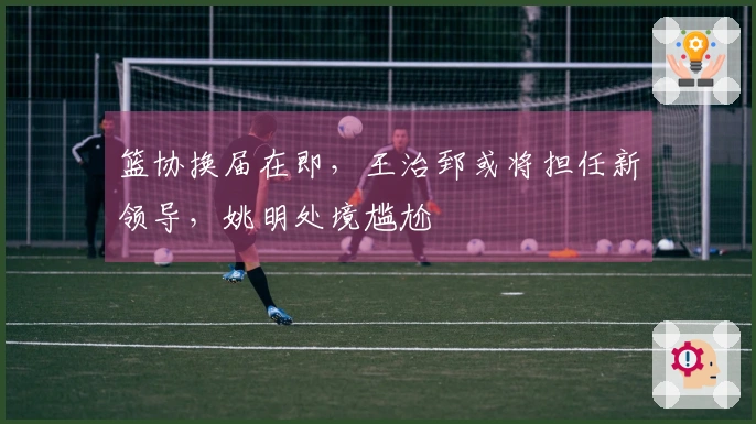 篮协换届在即，王治郅或将担任新领导，姚明处境尴尬