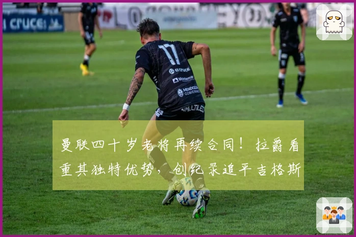 曼联四十岁老将再续合同！拉爵看重其独特优势，创纪录追平吉格斯范德萨