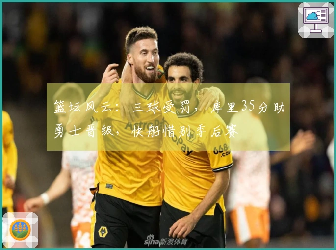篮坛风云：三球受罚，库里35分助勇士晋级，快船惜别季后赛