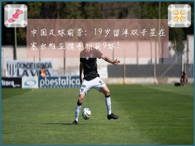 中国足球前景：19岁留洋双子星在塞尔维亚携手斩获9球！