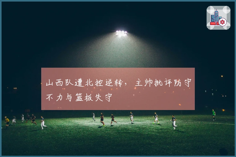 山西队遭北控逆转，主帅批评防守不力与篮板失守