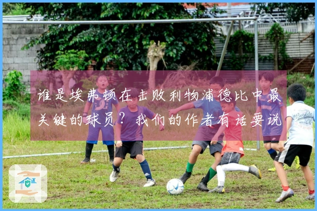 谁是埃弗顿在击败利物浦德比中最关键的球员？我们的作者有话要说