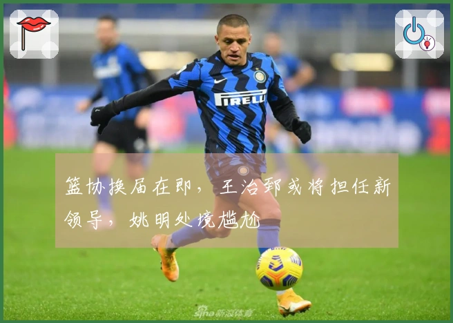 篮协换届在即，王治郅或将担任新领导，姚明处境尴尬