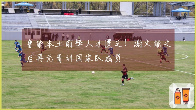 鲁能本土前锋人才匮乏！谢文能之后再无青训国家队成员